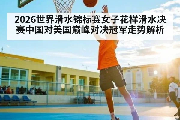 2026世界滑水锦标赛女子花样滑水决赛中国对美国巅峰对决冠军走势解析